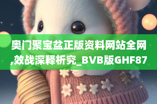 奥门聚宝盆正版资料网站全网,效战深释析究_BVB版GHF87