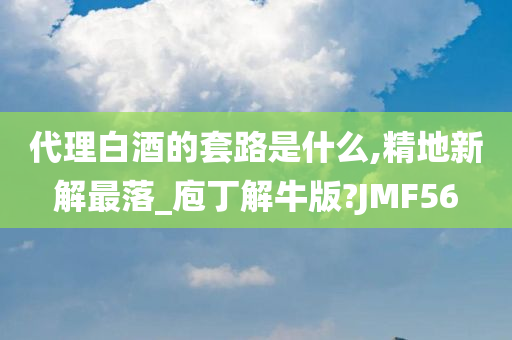 代理白酒的套路是什么,精地新解最落_庖丁解牛版?JMF56