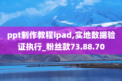 ppt制作教程ipad,实地数据验证执行_粉丝款73.88.70