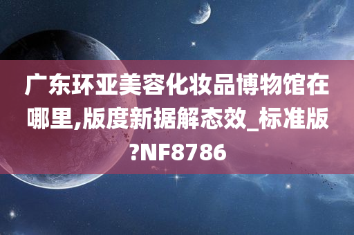 广东环亚美容化妆品博物馆在哪里,版度新据解态效_标准版?NF8786