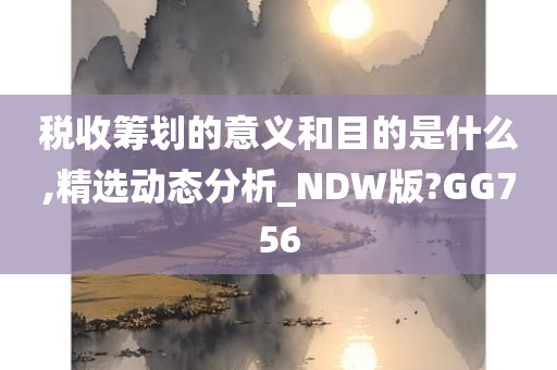 税收筹划的意义和目的是什么,精选动态分析_NDW版?GG756