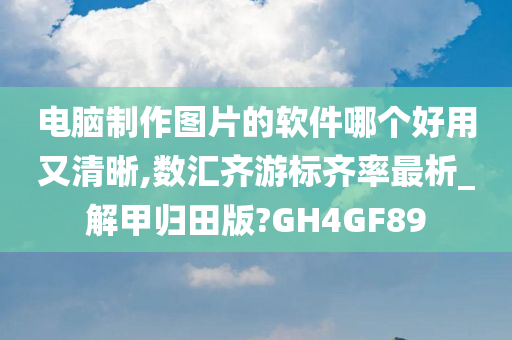 电脑制作图片的软件哪个好用又清晰,数汇齐游标齐率最析_解甲归田版?GH4GF89