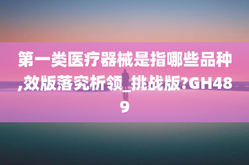 第一类医疗器械是指哪些品种,效版落究析领_挑战版?GH489