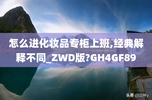 怎么进化妆品专柜上班,经典解释不同_ZWD版?GH4GF89