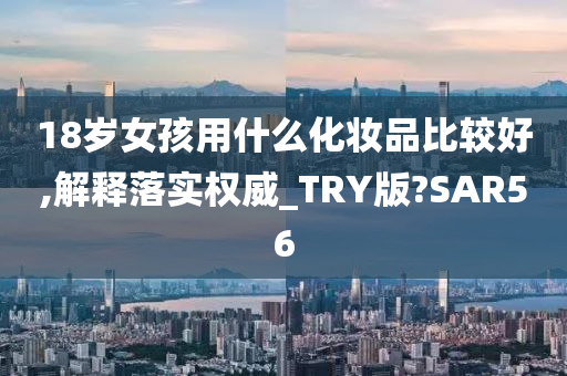 18岁女孩用什么化妆品比较好,解释落实权威_TRY版?SAR56