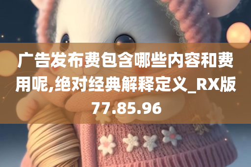 广告发布费包含哪些内容和费用呢,绝对经典解释定义_RX版77.85.96