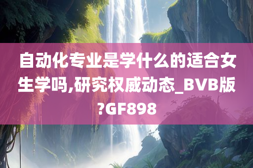 自动化专业是学什么的适合女生学吗,研究权威动态_BVB版?GF898