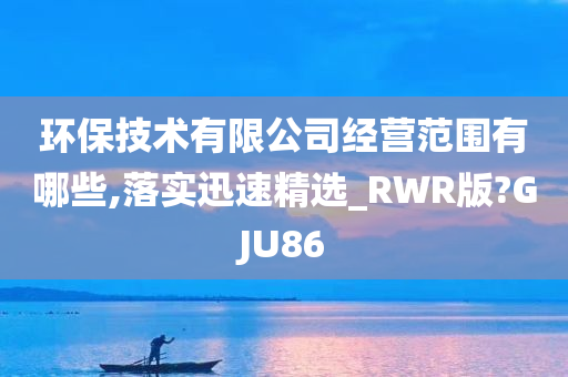 环保技术有限公司经营范围有哪些,落实迅速精选_RWR版?GJU86