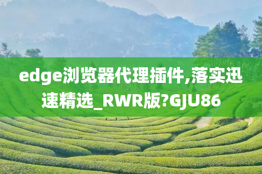 edge浏览器代理插件,落实迅速精选_RWR版?GJU86