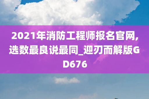 2021年消防工程师报名官网,选数最良说最同_迎刃而解版GD676