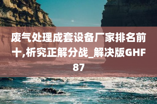 废气处理成套设备厂家排名前十,析究正解分战_解决版GHF87