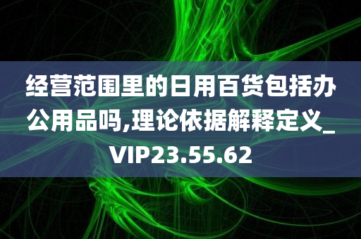 经营范围里的日用百货包括办公用品吗,理论依据解释定义_VIP23.55.62