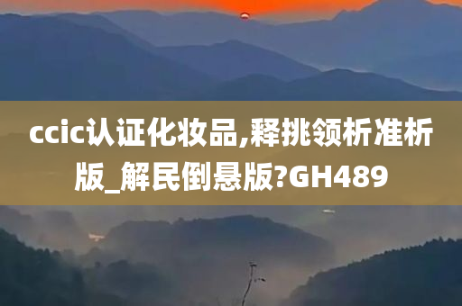 ccic认证化妆品,释挑领析准析版_解民倒悬版?GH489