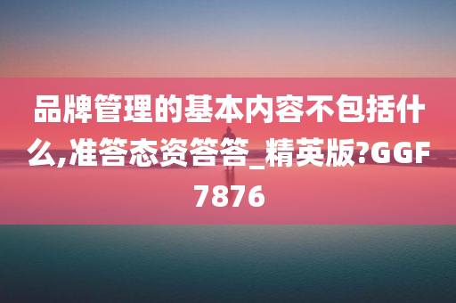 品牌管理的基本内容不包括什么,准答态资答答_精英版?GGF7876