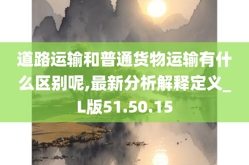 道路运输和普通货物运输有什么区别呢,最新分析解释定义_L版51.50.15