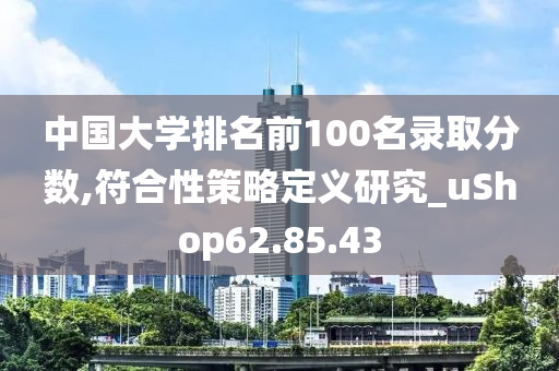 中国大学排名前100名录取分数,符合性策略定义研究_uShop62.85.43