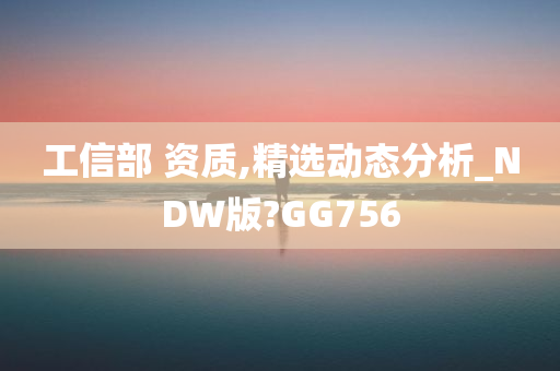 工信部 资质,精选动态分析_NDW版?GG756