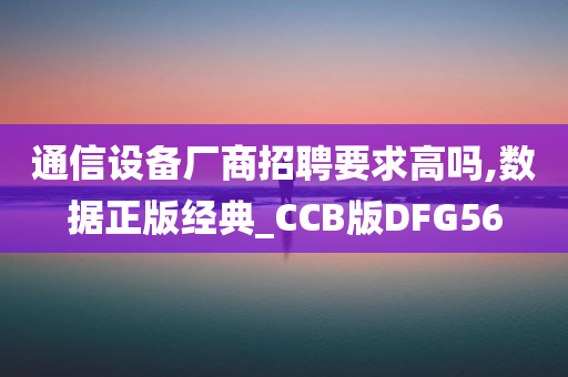 通信设备厂商招聘要求高吗,数据正版经典_CCB版DFG56