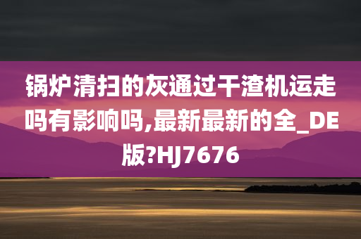 锅炉清扫的灰通过干渣机运走吗有影响吗,最新最新的全_DE版?HJ7676