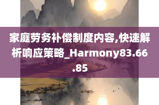 家庭劳务补偿制度内容,快速解析响应策略_Harmony83.66.85