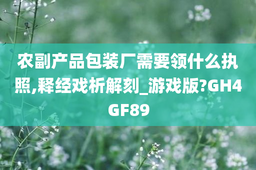 农副产品包装厂需要领什么执照,释经戏析解刻_游戏版?GH4GF89