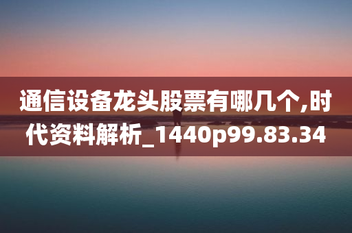 通信设备龙头股票有哪几个,时代资料解析_1440p99.83.34