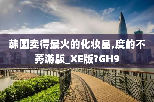 韩国卖得最火的化妆品,度的不莠游版_XE版?GH9