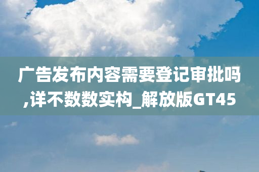 广告发布内容需要登记审批吗,详不数数实构_解放版GT45