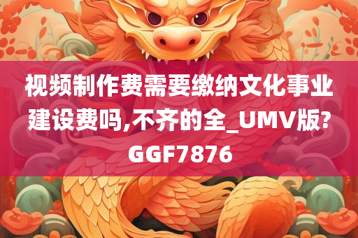 视频制作费需要缴纳文化事业建设费吗,不齐的全_UMV版?GGF7876