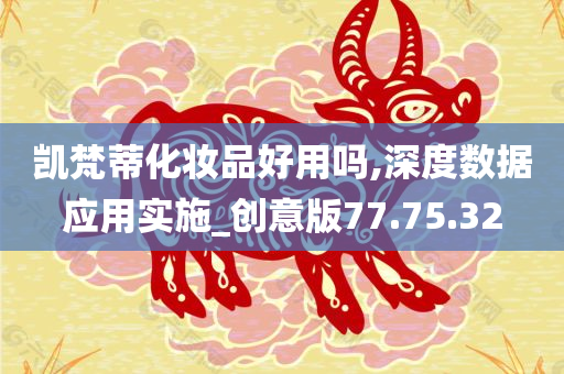 凯梵蒂化妆品好用吗,深度数据应用实施_创意版77.75.32