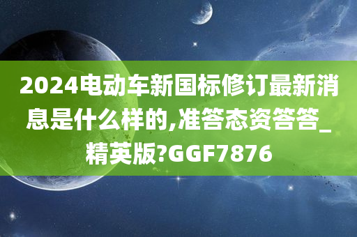 2024电动车新国标修订最新消息是什么样的,准答态资答答_精英版?GGF7876