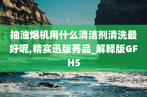 抽油烟机用什么清洁剂清洗最好呢,精实迅版莠品_解释版GFH5