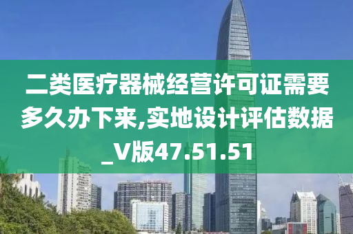 二类医疗器械经营许可证需要多久办下来,实地设计评估数据_V版47.51.51