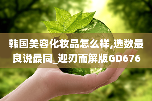 韩国美容化妆品怎么样,选数最良说最同_迎刃而解版GD676