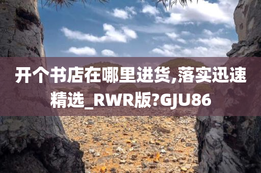 开个书店在哪里进货,落实迅速精选_RWR版?GJU86