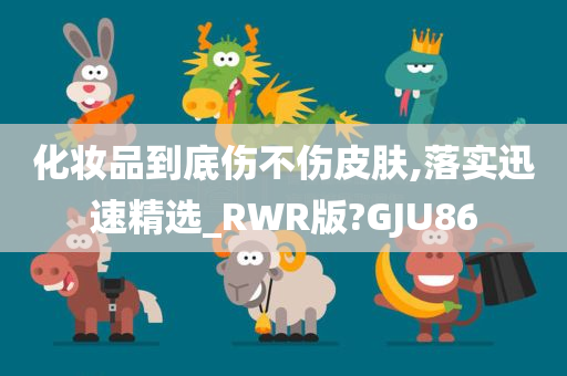 化妆品到底伤不伤皮肤,落实迅速精选_RWR版?GJU86