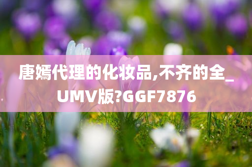 唐嫣代理的化妆品,不齐的全_UMV版?GGF7876