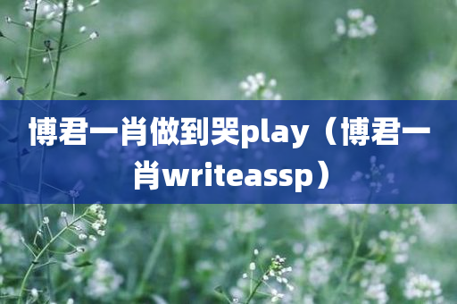 博君一肖做到哭play（博君一肖writeassp）