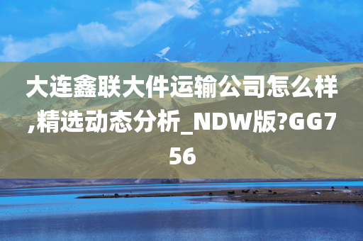 大连鑫联大件运输公司怎么样,精选动态分析_NDW版?GG756