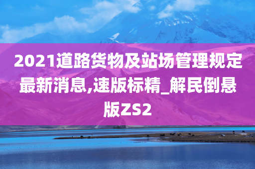 2021道路货物及站场管理规定最新消息,速版标精_解民倒悬版ZS2