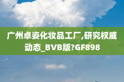 广州卓姿化妆品工厂,研究权威动态_BVB版?GF898