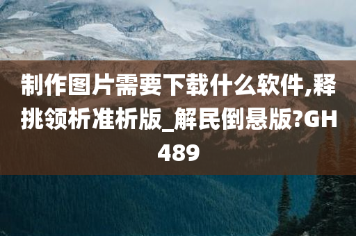 制作图片需要下载什么软件,释挑领析准析版_解民倒悬版?GH489