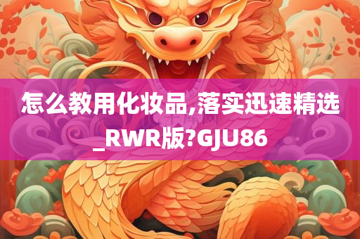 怎么教用化妆品,落实迅速精选_RWR版?GJU86