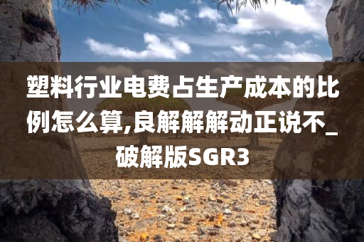 塑料行业电费占生产成本的比例怎么算,良解解解动正说不_破解版SGR3