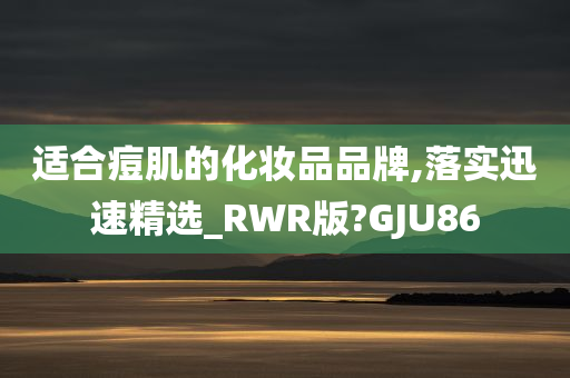 适合痘肌的化妆品品牌,落实迅速精选_RWR版?GJU86