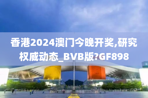 香港2024澳门今晚开奖,研究权威动态_BVB版?GF898