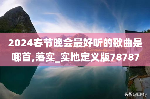 2024春节晚会最好听的歌曲是哪首,落实_实地定义版78787