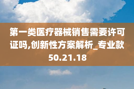 第一类医疗器械销售需要许可证吗,创新性方案解析_专业款50.21.18