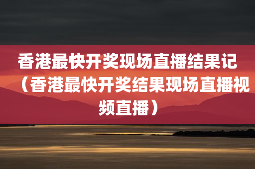 香港最快开奖现场直播结果记（香港最快开奖结果现场直播视频直播）