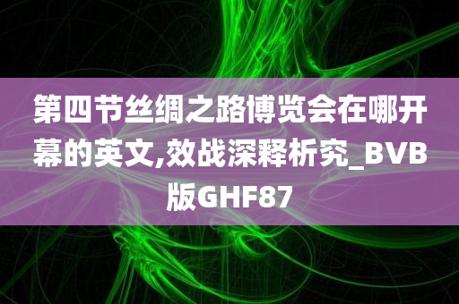 第四节丝绸之路博览会在哪开幕的英文,效战深释析究_BVB版GHF87